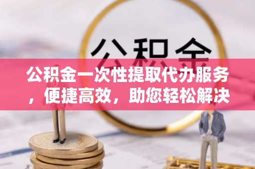 长顺公积金一次性提取代办服务，便捷高效，助您轻松解决资金难题