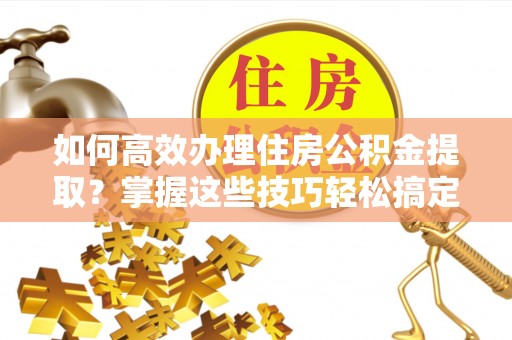 长顺如何高效办理住房公积金提取？掌握这些技巧轻松搞定