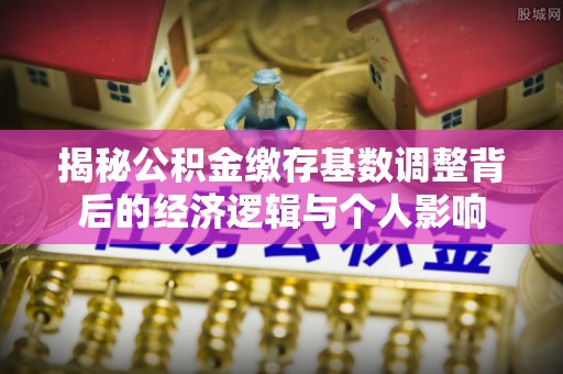 长顺揭秘公积金缴存基数调整背后的经济逻辑与个人影响