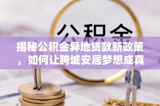 长顺揭秘公积金异地贷款新政策，如何让跨城安居梦想成真？
