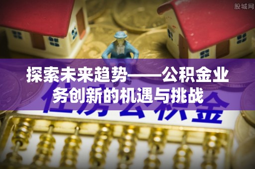 长顺探索未来趋势——公积金业务创新的机遇与挑战