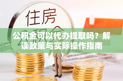 长顺公积金可以代办提取吗？解读政策与实际操作指南