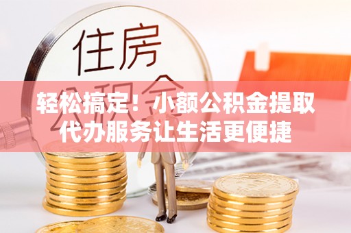 长顺轻松搞定！小额公积金提取代办服务让生活更便捷