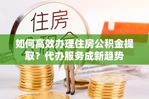 长顺如何高效办理住房公积金提取？代办服务成新趋势
