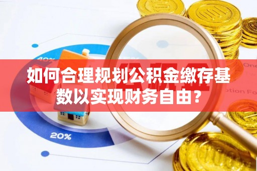 长顺如何合理规划公积金缴存基数以实现财务自由？
