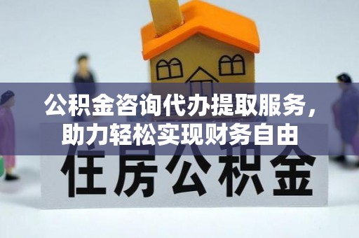 长顺公积金咨询代办提取服务，助力轻松实现财务自由