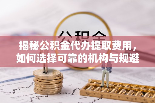 长顺揭秘公积金代办提取费用，如何选择可靠的机构与规避潜在风险
