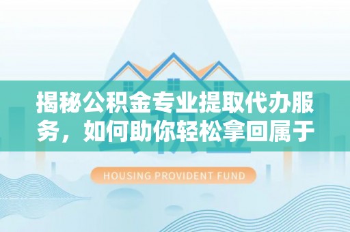 长顺揭秘公积金专业提取代办服务，如何助你轻松拿回属于你的资金