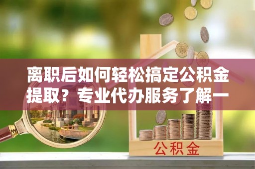 长顺离职后如何轻松搞定公积金提取？专业代办服务了解一下