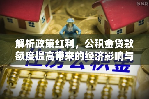 长顺解析政策红利，公积金贷款额度提高带来的经济影响与生活改变