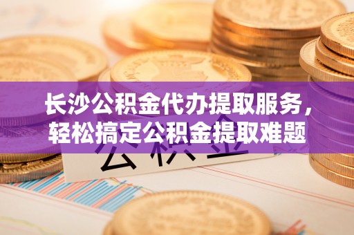长顺长沙公积金代办提取服务，轻松搞定公积金提取难题