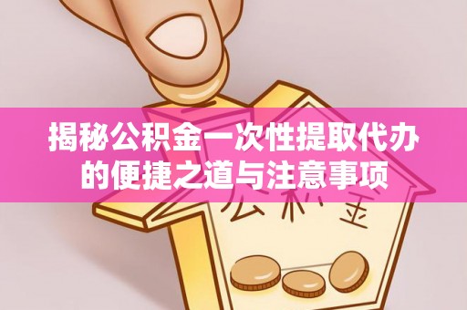 长顺揭秘公积金一次性提取代办的便捷之道与注意事项