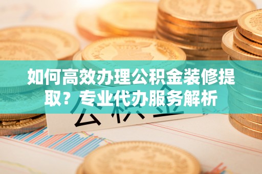 长顺如何高效办理公积金装修提取？专业代办服务解析
