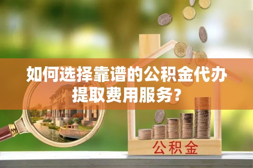 长顺如何选择靠谱的公积金代办提取费用服务？