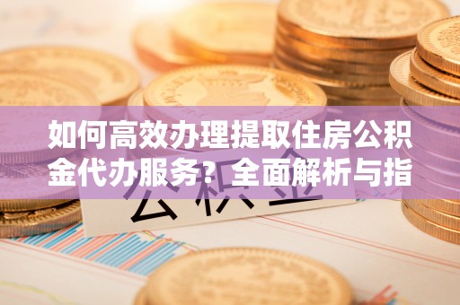 长顺如何高效办理提取住房公积金代办服务？全面解析与指南