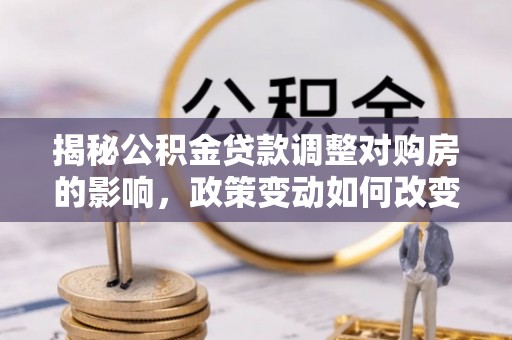 长顺揭秘公积金贷款调整对购房的影响，政策变动如何改变你的买房计划