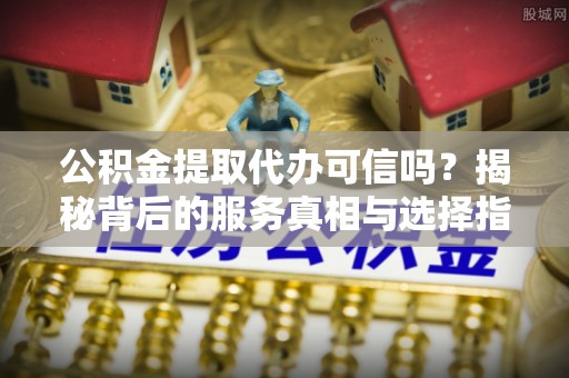 长顺公积金提取代办可信吗？揭秘背后的服务真相与选择指南