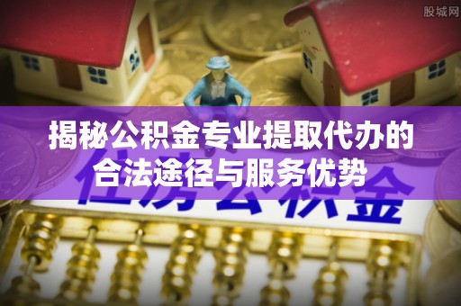长顺揭秘公积金专业提取代办的合法途径与服务优势