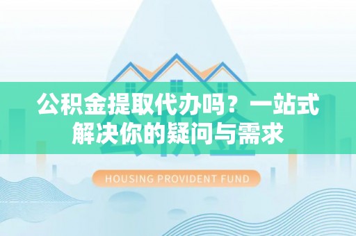 长顺公积金提取代办吗？一站式解决你的疑问与需求