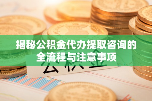 长顺揭秘公积金代办提取咨询的全流程与注意事项