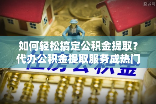 长顺如何轻松搞定公积金提取？代办公积金提取服务成热门选择