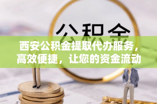 长顺西安公积金提取代办服务，高效便捷，让您的资金流动更灵活