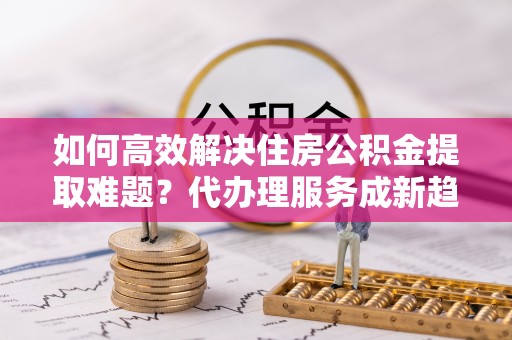 长顺如何高效解决住房公积金提取难题？代办理服务成新趋势