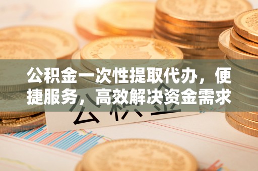 长顺公积金一次性提取代办，便捷服务，高效解决资金需求