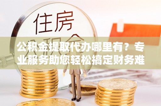 长顺公积金提取代办哪里有？专业服务助您轻松搞定财务难题