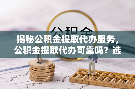 长顺揭秘公积金提取代办服务，公积金提取代办可靠吗？选择需谨慎