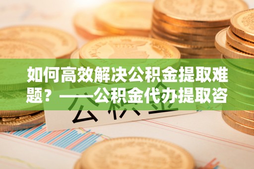 长顺如何高效解决公积金提取难题？——公积金代办提取咨询服务全解析