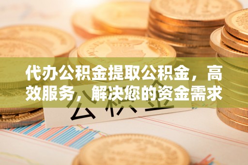 长顺代办公积金提取公积金，高效服务，解决您的资金需求