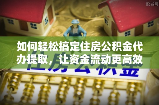 长顺如何轻松搞定住房公积金代办提取，让资金流动更高效