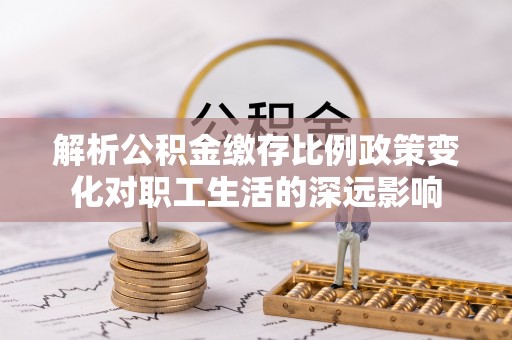 长顺解析公积金缴存比例政策变化对职工生活的深远影响
