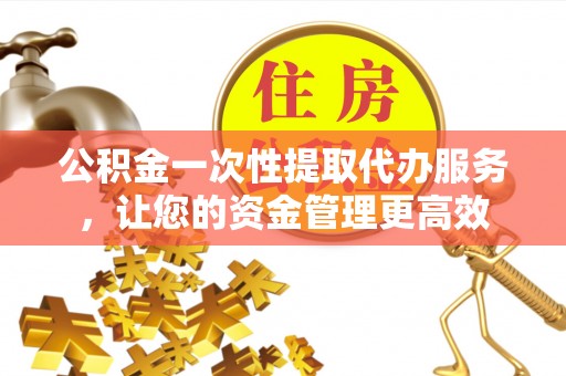 长顺公积金一次性提取代办服务，让您的资金管理更高效