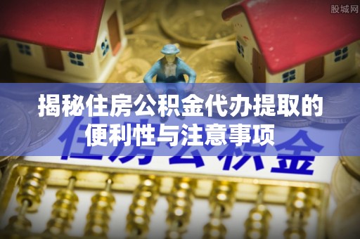 长顺揭秘住房公积金代办提取的便利性与注意事项