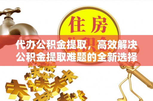 长顺代办公积金提取，高效解决公积金提取难题的全新选择