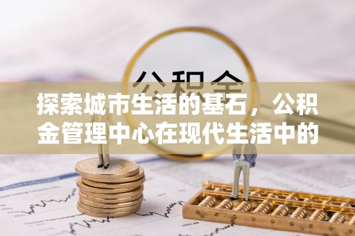 长顺探索城市生活的基石，公积金管理中心在现代生活中的重要角色