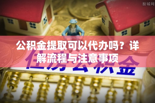 长顺公积金提取可以代办吗？详解流程与注意事项