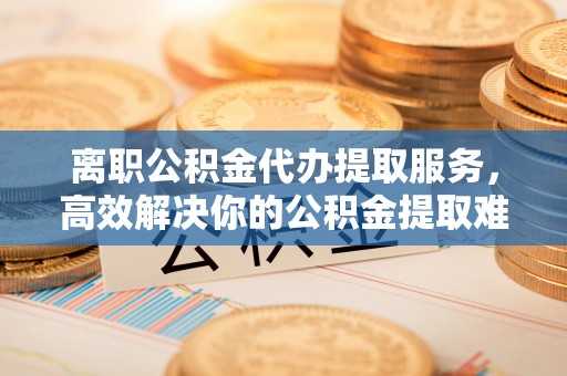 长顺离职公积金代办提取服务，高效解决你的公积金提取难题