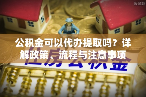 长顺公积金可以代办提取吗？详解政策、流程与注意事项