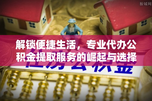 长顺解锁便捷生活，专业代办公积金提取服务的崛起与选择