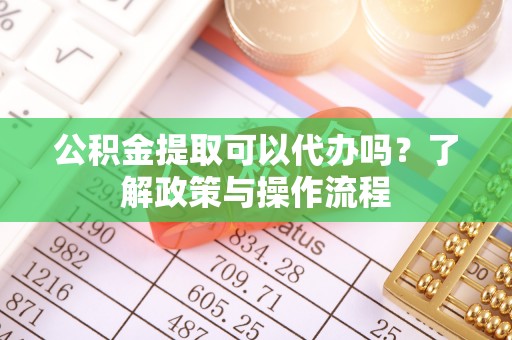 长顺公积金提取可以代办吗？了解政策与操作流程