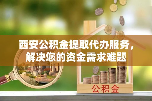 长顺西安公积金提取代办服务，解决您的资金需求难题