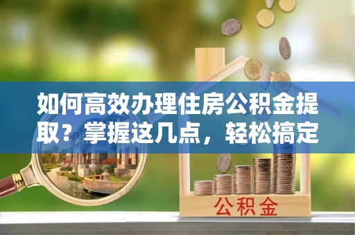 长顺如何高效办理住房公积金提取？掌握这几点，轻松搞定！
