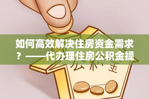 长顺如何高效解决住房资金需求？——代办理住房公积金提取服务全解析