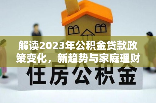 长顺解读2023年公积金贷款政策变化，新趋势与家庭理财规划