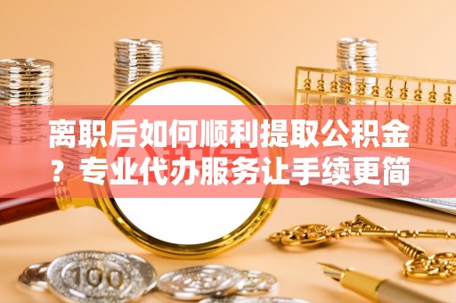 长顺离职后如何顺利提取公积金？专业代办服务让手续更简单