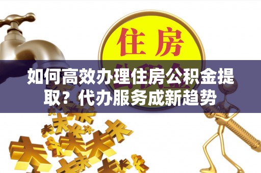 长顺如何高效办理住房公积金提取？代办服务成新趋势