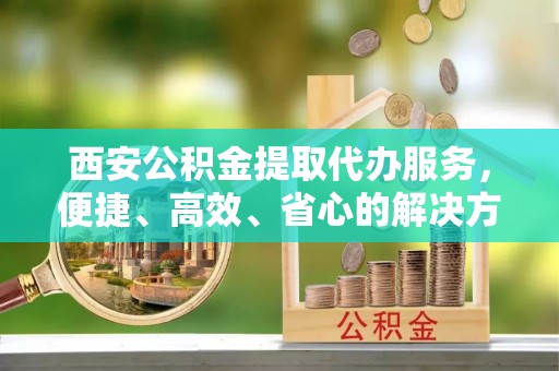 长顺西安公积金提取代办服务，便捷、高效、省心的解决方案